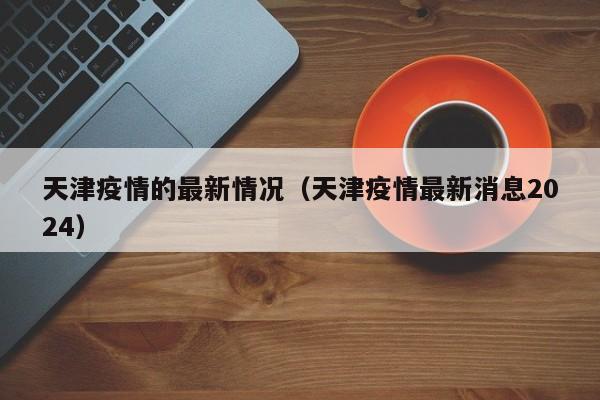 天津疫情的最新情况(天津疫情最新消息2024)