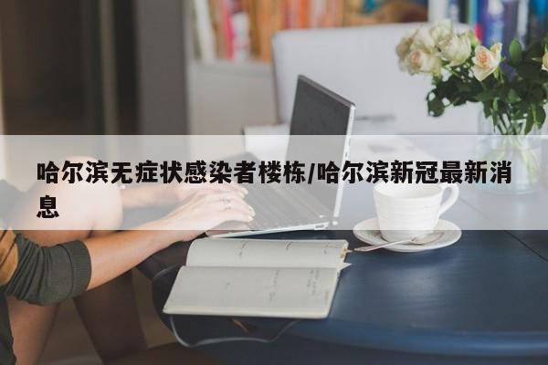 哈尔滨无症状感染者楼栋/哈尔滨新冠最新消息