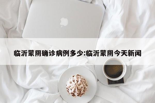 临沂蒙阴确诊病例多少:临沂蒙阴今天新闻