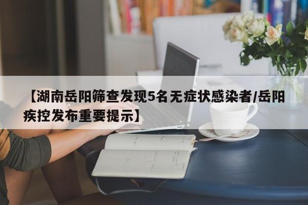 【湖南岳阳筛查发现5名无症状感染者/岳阳疾控发布重要提示】