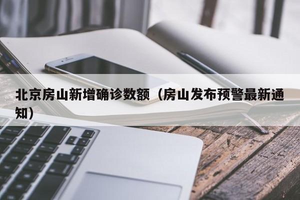 北京房山新增确诊数额(房山发布预警最新通知)