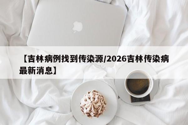 【吉林病例找到传染源/2026吉林传染病最新消息】