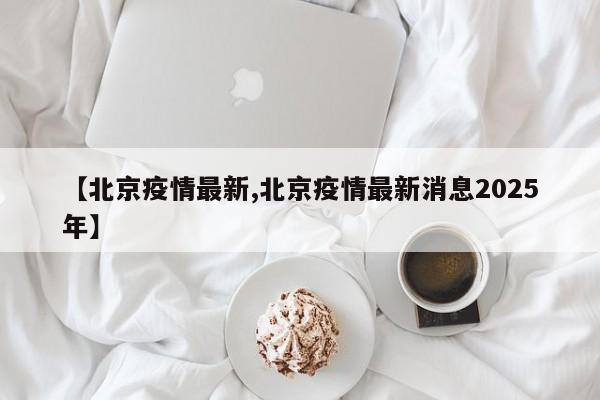 【北京疫情最新,北京疫情最新消息2025年】