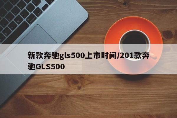 新款奔驰gls500上市时间/201款奔驰GLS500