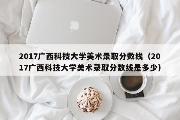 2017广西科技大学美术录取分数线（2017广西科技大学美术录取分数线是多少）
