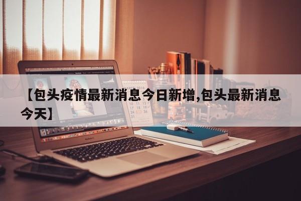 【包头疫情最新消息今日新增,包头最新消息今天】