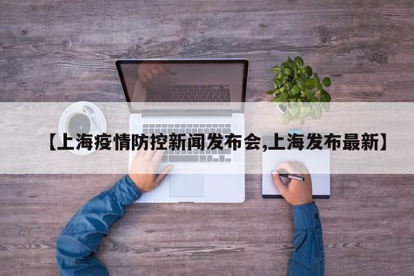 【上海疫情防控新闻发布会,上海发布最新】