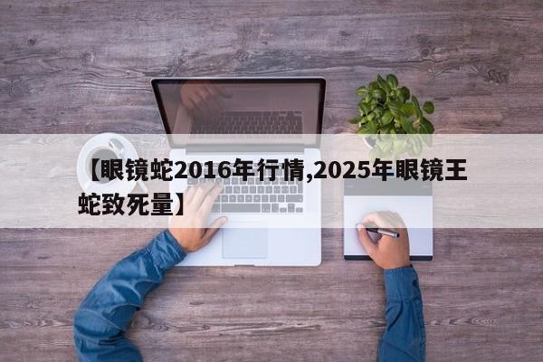 【眼镜蛇2016年行情,2025年眼镜王蛇致死量】