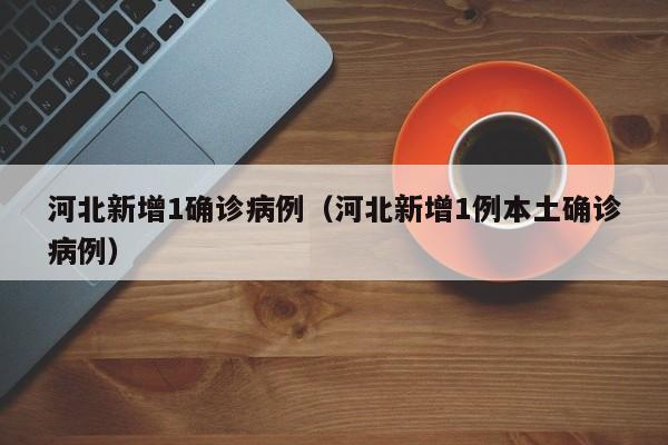 河北新增1确诊病例（河北新增1例本土确诊病例）