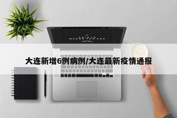 大连新增6例病例/大连最新疫情通报
