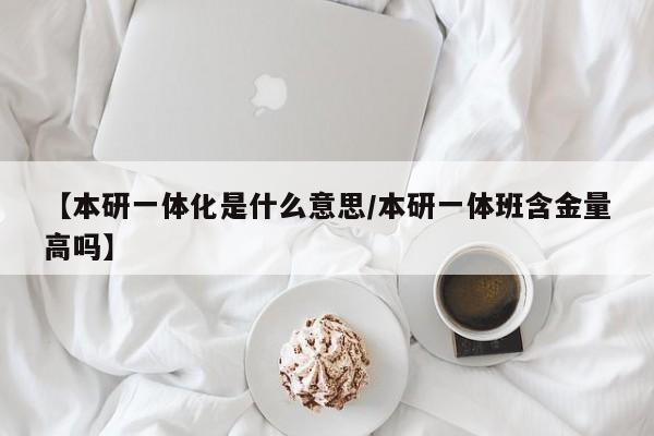 【本研一体化是什么意思/本研一体班含金量高吗】