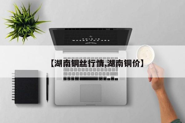 【湖南铜丝行情,湖南铜价】