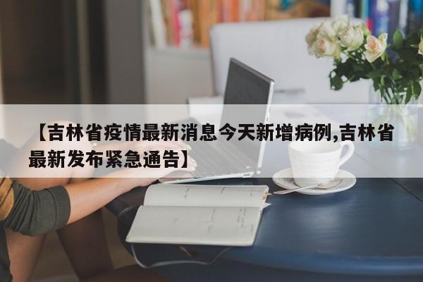 【吉林省疫情最新消息今天新增病例,吉林省最新发布紧急通告】
