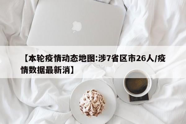 【本轮疫情动态地图:涉7省区市26人/疫情数据最新消】