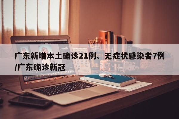 广东新增本土确诊21例、无症状感染者7例/广东确诊新冠