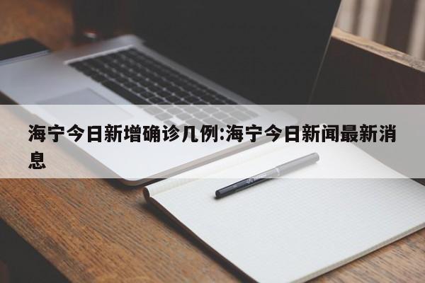 海宁今日新增确诊几例:海宁今日新闻最新消息