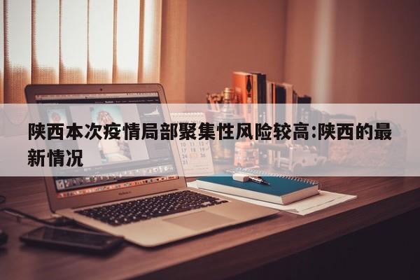 陕西本次疫情局部聚集性风险较高:陕西的最新情况