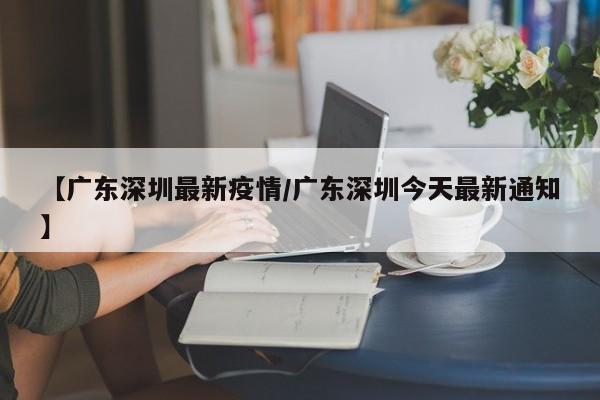 【广东深圳最新疫情/广东深圳今天最新通知】