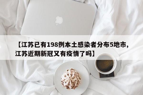 【江苏已有198例本土感染者分布5地市,江苏近期新冠又有疫情了吗】