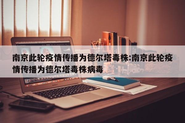 南京此轮疫情传播为德尔塔毒株:南京此轮疫情传播为德尔塔毒株病毒