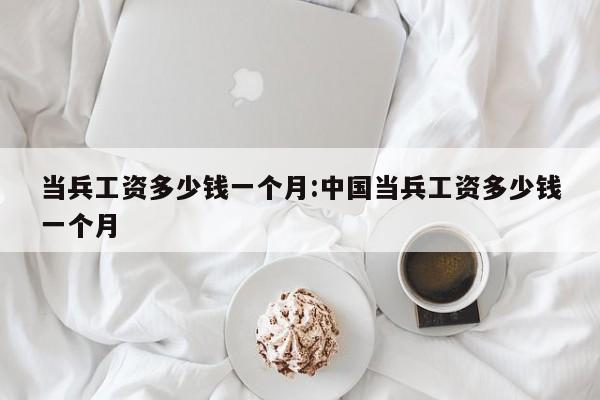 当兵工资多少钱一个月:中国当兵工资多少钱一个月