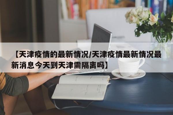 【天津疫情的最新情况/天津疫情最新情况最新消息今天到天津需隔离吗】