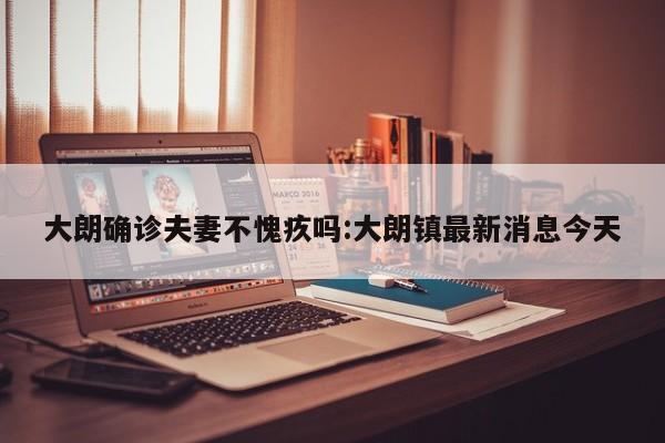 大朗确诊夫妻不愧疚吗:大朗镇最新消息今天
