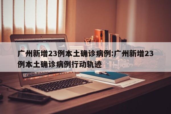 广州新增23例本土确诊病例:广州新增23例本土确诊病例行动轨迹