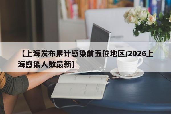 【上海发布累计感染前五位地区/2026上海感染人数最新】