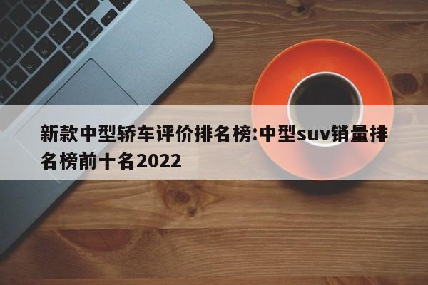 新款中型轿车评价排名榜:中型suv销量排名榜前十名2022