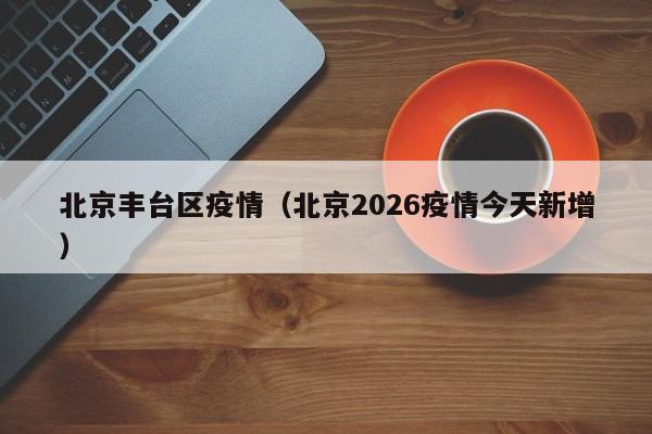 北京丰台区疫情(北京2026疫情今天新增)