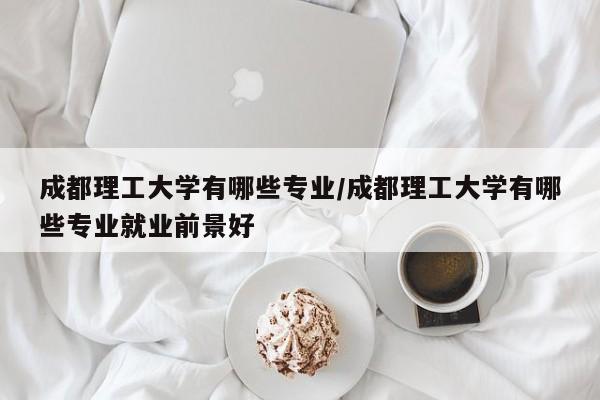 成都理工大学有哪些专业/成都理工大学有哪些专业就业前景好