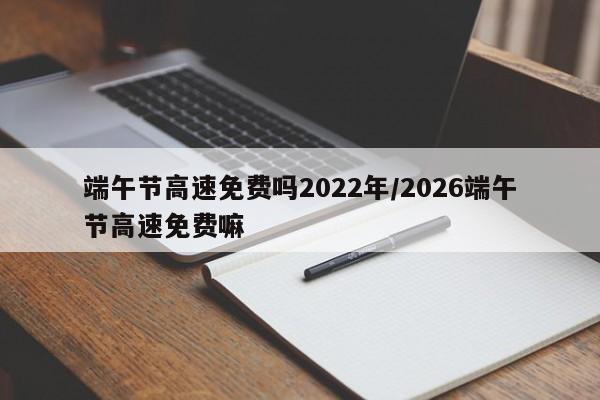 端午节高速免费吗2022年/2026端午节高速免费嘛