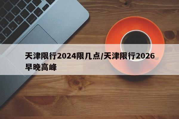 天津限行2024限几点/天津限行2026早晚高峰