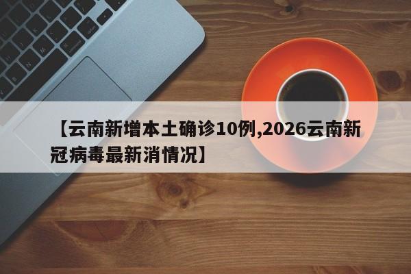 【云南新增本土确诊10例,2026云南新冠病毒最新消情况】