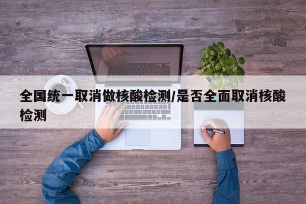 全国统一取消做核酸检测/是否全面取消核酸检测