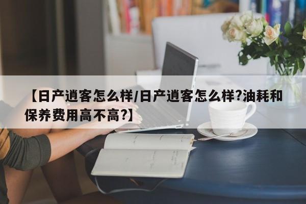 【日产逍客怎么样/日产逍客怎么样?油耗和保养费用高不高?】