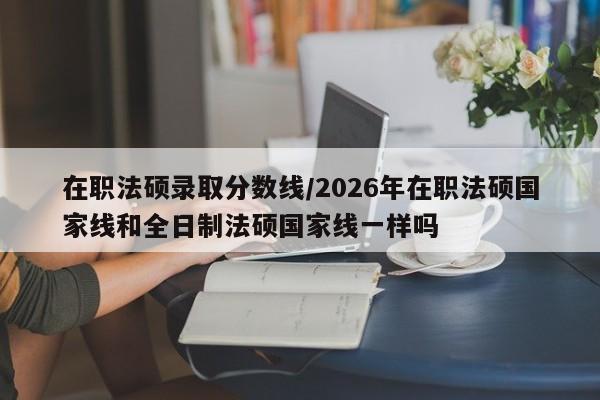 在职法硕录取分数线/2026年在职法硕国家线和全日制法硕国家线一样吗
