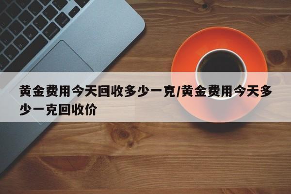 黄金费用今天回收多少一克/黄金费用今天多少一克回收价