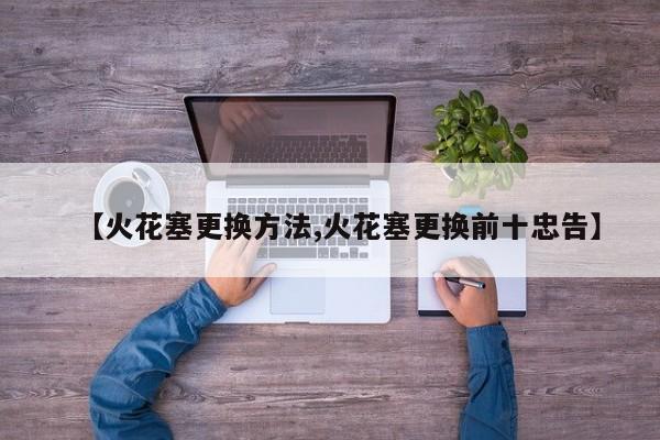 【火花塞更换方法,火花塞更换前十忠告】
