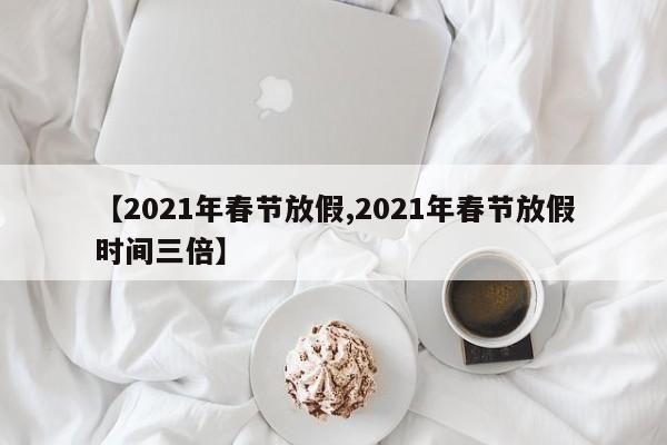 【2021年春节放假,2021年春节放假时间三倍】