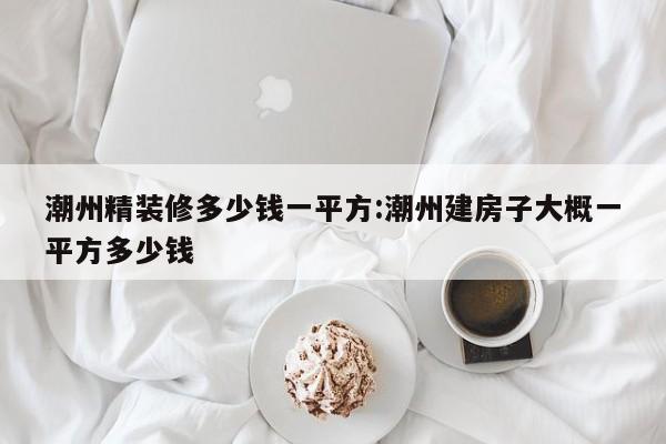 潮州精装修多少钱一平方:潮州建房子大概一平方多少钱
