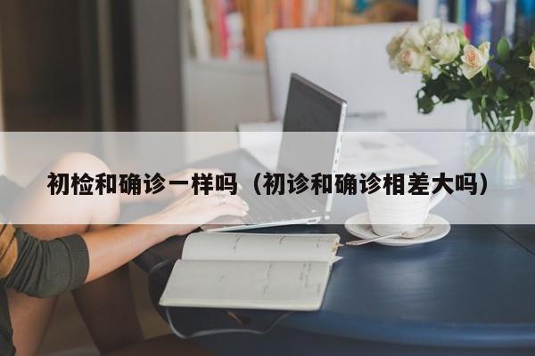 初检和确诊一样吗（初诊和确诊相差大吗）