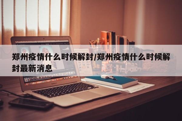 郑州疫情什么时候解封/郑州疫情什么时候解封最新消息