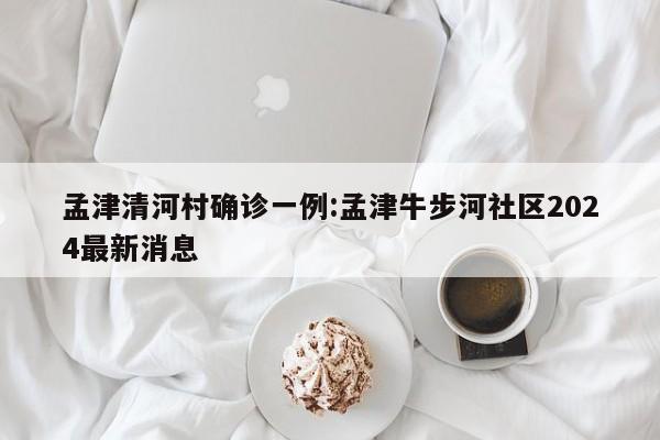 孟津清河村确诊一例:孟津牛步河社区2024最新消息