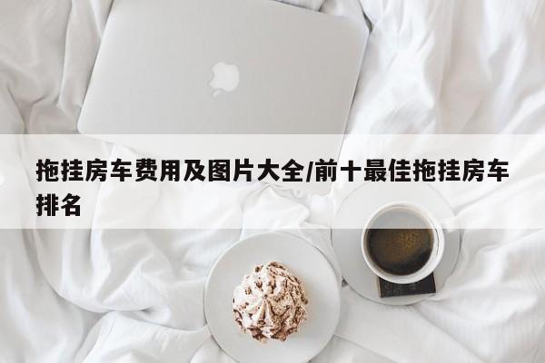 拖挂房车费用及图片大全/前十最佳拖挂房车排名