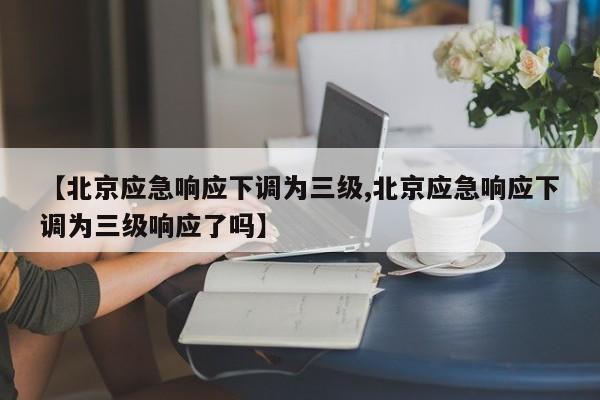 【北京应急响应下调为三级,北京应急响应下调为三级响应了吗】