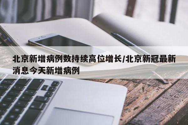 北京新增病例数持续高位增长/北京新冠最新消息今天新增病例