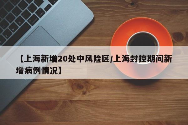 【上海新增20处中风险区/上海封控期间新增病例情况】