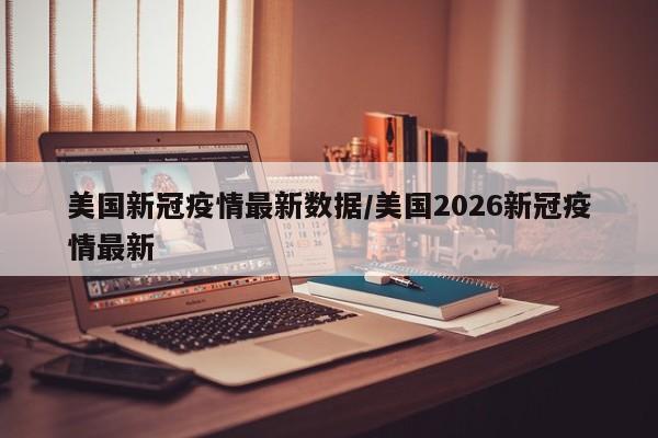 美国新冠疫情最新数据/美国2026新冠疫情最新